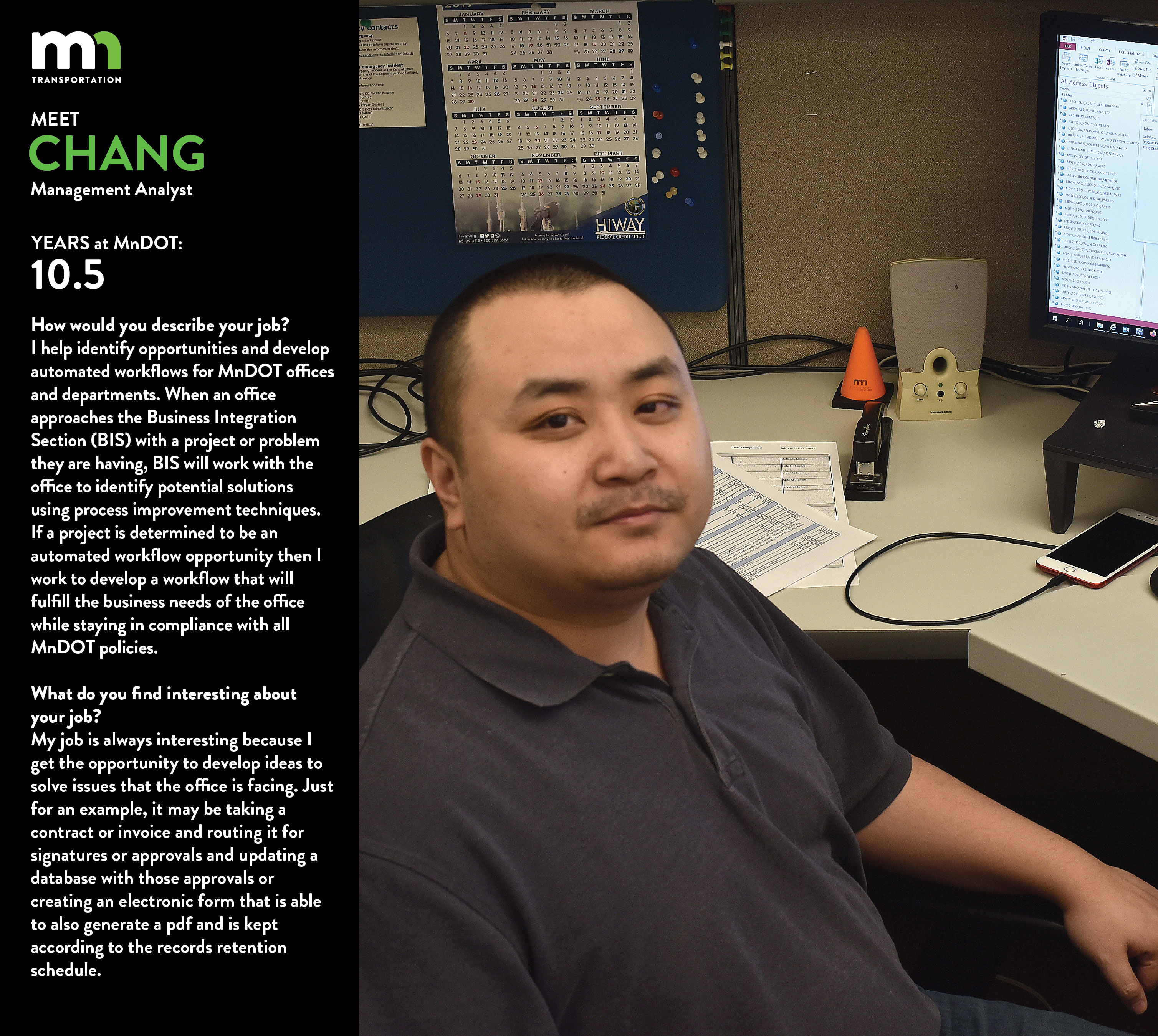 Chang says I help identify opportunities and develop automated workflows for MnDOT offices and departments. When an office approaches the Business Integration Section (BIS) with a project or problem they are having, BIS will work with the office to identify potential solutions using process improvement techniques. If a project is determined to be an automated workflow opportunity then I work to develop a workflow that will fulfil the business needs of the office while staying in compliance with all MnDOT Policies. My job is always interesting because I get the opportunity to develop ideas to solve issues that the office is facing. Just for an example it may be taking a contract or invoice and routing it for signatures or approvals and updating a database with those approvals or creating an electronic form that is able to also generate a pdf and is kept according to the records retention schedule.