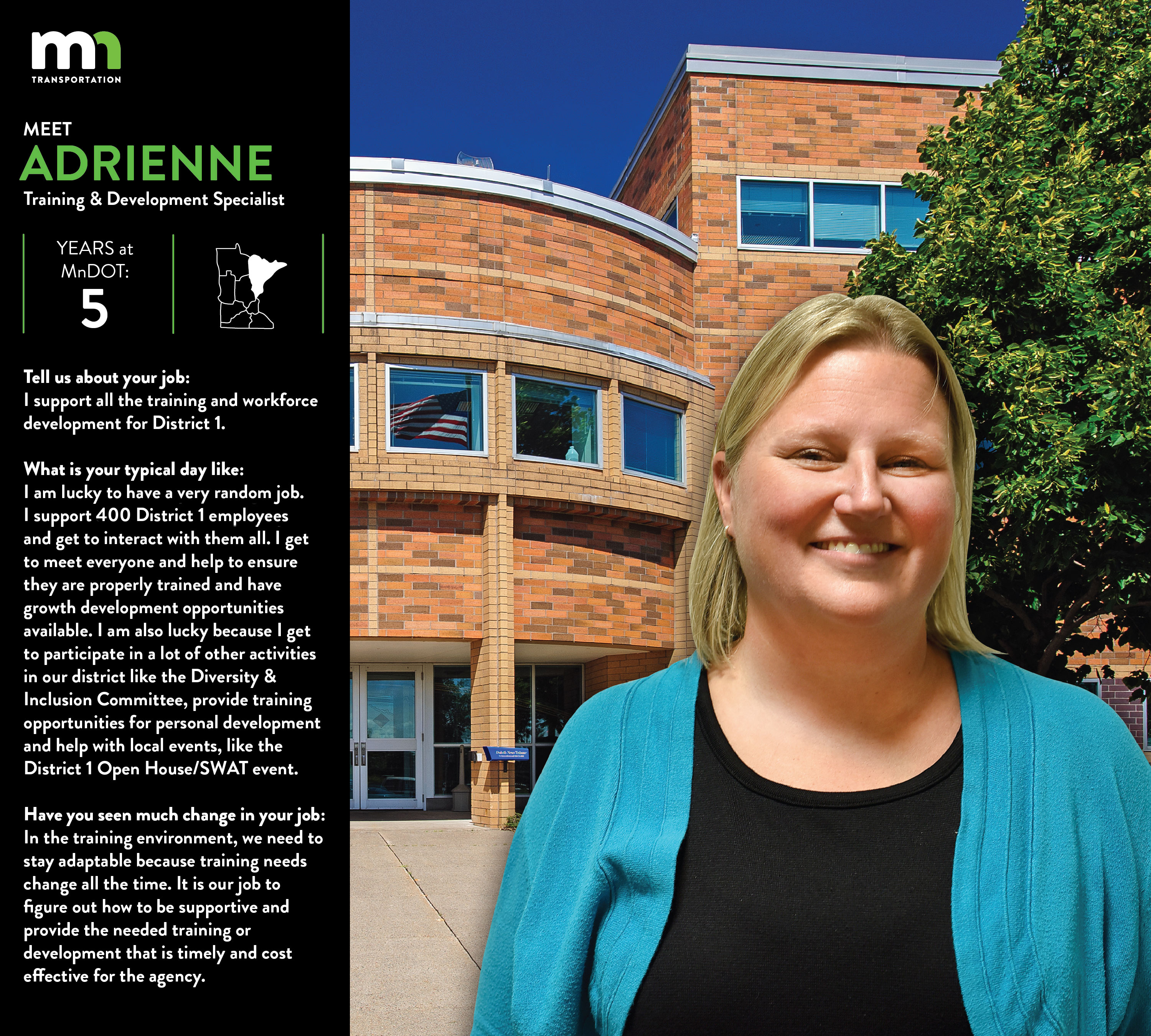 Adrienne Hedlund, workforce development for District 1, says I am lucky to have a very random job. I support all 400 District 1 employees and get to interact with them all. I get to meet everyone and help to ensure they are properly trained and have growth development opportunities available. I am also lucky because I get to participate in a lot of other activities in our district like the Diversity & Inclusion Committee, provide training opportunities for personal development and help with local events, like the District 1 Open House/SWAT event. In the training environment, we need to stay adaptable because training needs change all the time. It is our job to figure out how to be supportive and provide the needed training or development that is timely and cost.