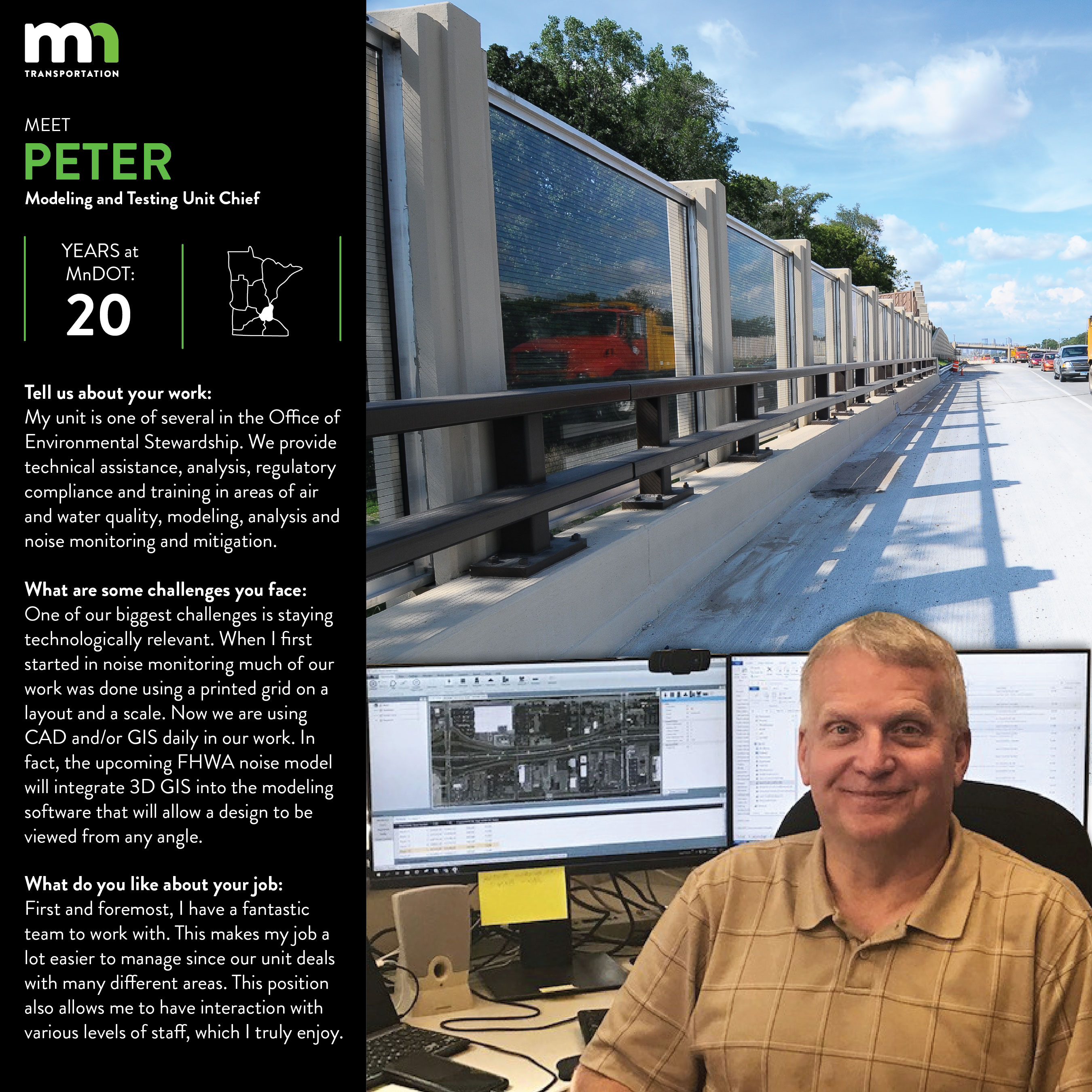 Peter Wasko says My unit is one of several in the Office of Environmental Stewardship. We provide technical assistance, analysis, regulatory compliance and training in areas of air and water quality, modeling, analysis and noise monitoring and mitigation. One of our biggest challenges is staying technologically relevant. When I first started in noise monitoring much of our work was done using a printed grid on a layout and a scale. Now we are using CAD and/or GIS daily in our work. In fact, the upcoming FHWA noise model will integrate 3D GIS into the modeling software that will allow a design to be viewed from any angle. First and foremost, I have a fantastic team to work with. This makes my job a lot easier to manage since our unit deals with many different areas. This position also allows me to have interaction with various levels of staff, which I truly enjoy.