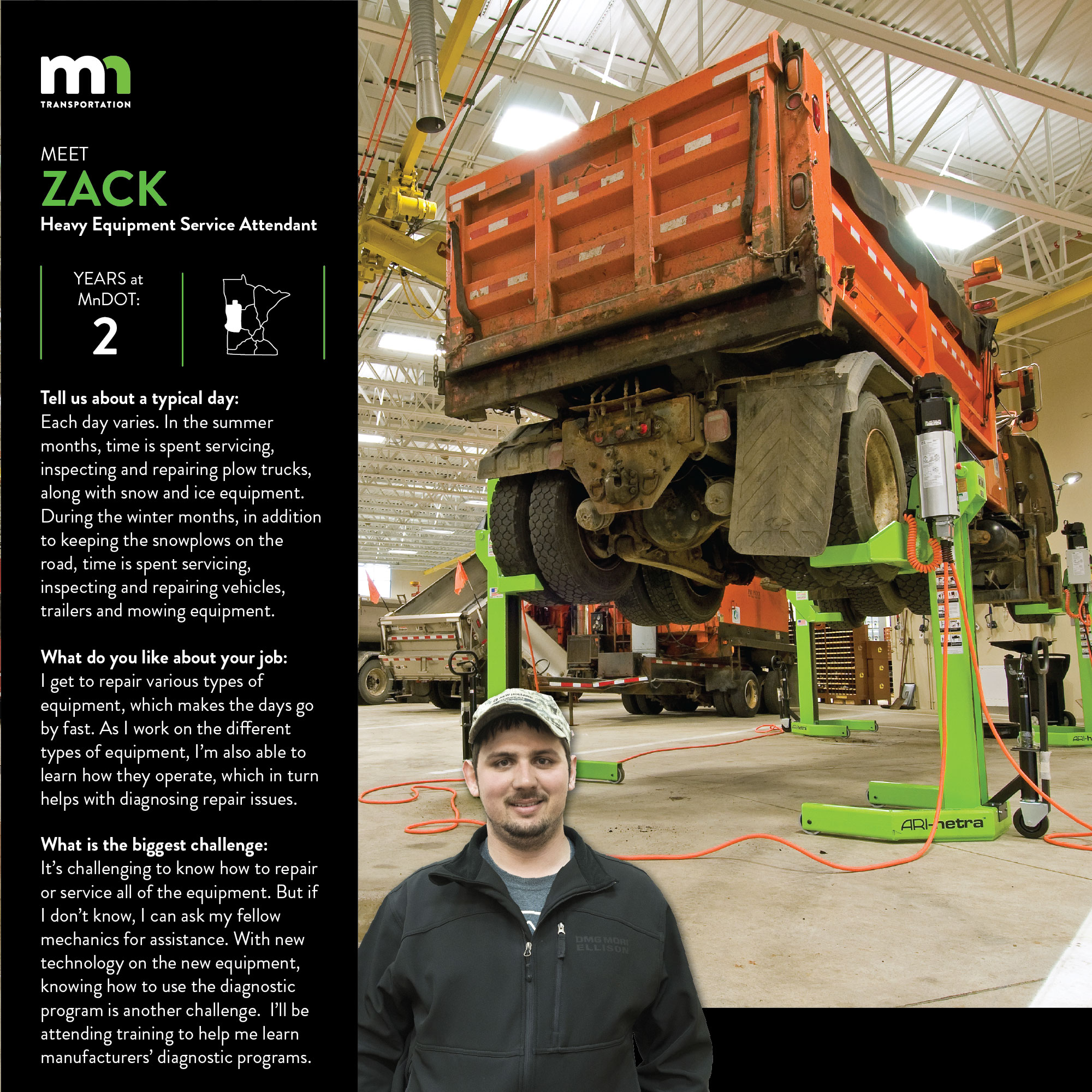 Zack Dahring, a Heavy equipment service attendant at Detroit Lakes Shop in District 4, has worked for MnDOT for two years. He is part of the Grow Our Own program. It is a four-year program to help workers learn the skills needed to meet the qualifications for the heavy equipment mechanic position. Its funded through the central road equipment budget, and you must have mechanical experience. Candidates are hired as heavy equipment service attendants, work with existing shop mechanics and attend trainings. He says Its challenging to know how to repair or service all of the equipment. But if I dont know how, I can ask my fellow mechanics for assistance. With new technology on the new equipment, knowing how to use the diagnostic program is another challenge.  Ill be attending training to help me learn manufacturers diagnostic programs.