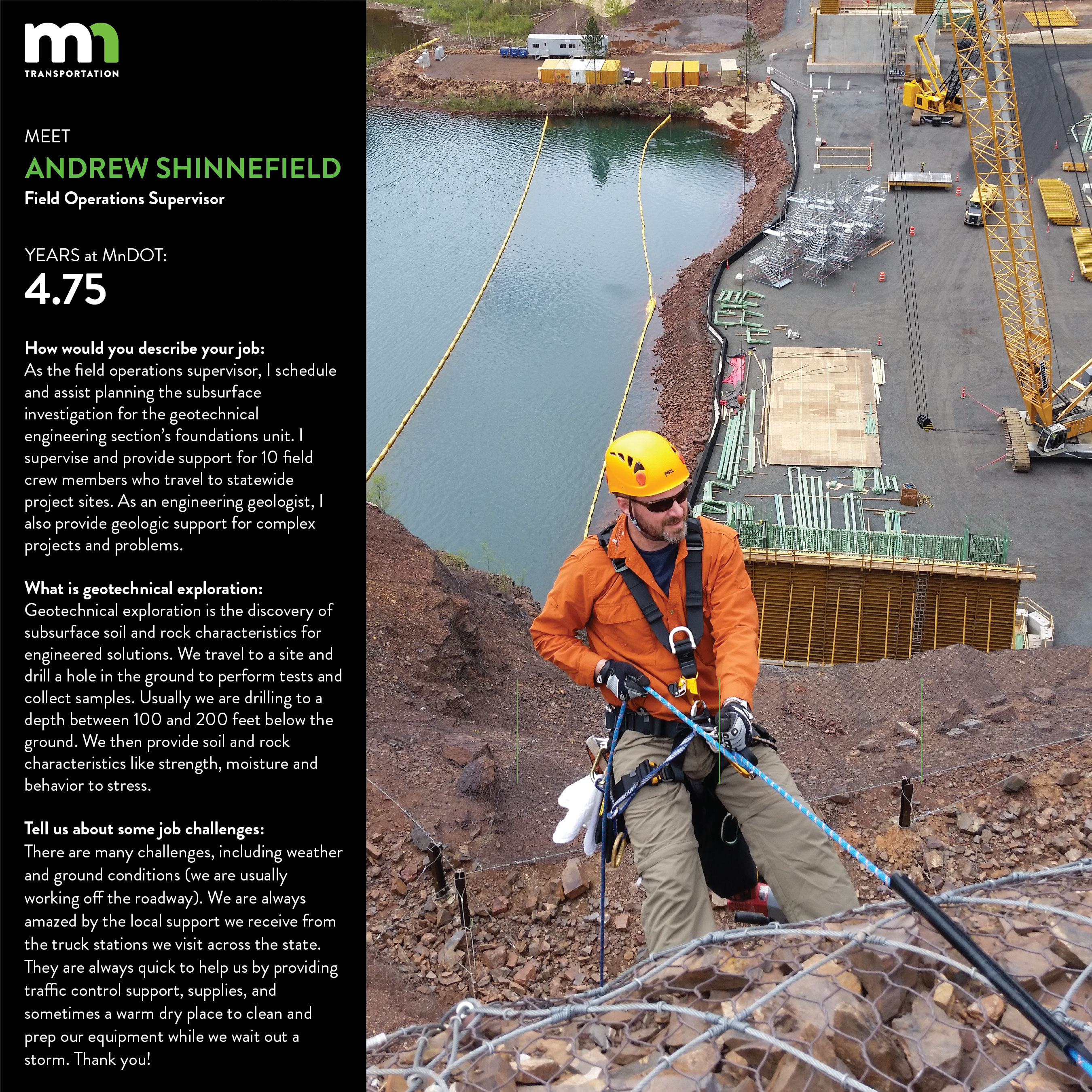 Picture of Andrew Shinnefield in climbing gear, doing down the sheer surface of a cliff on a project. Text on the photo says that Andrew is a field operations supervisor who has worked at MnDOT for 4.75 years. He is quote as saying The aspect that I find most interesting about this work is that every project is different. They each have their own challenges. Either the structure is different or the site geology is different and usually both. Often we do not know much about the site geology and we are using our best guess about how to approach the subsurface investigation.