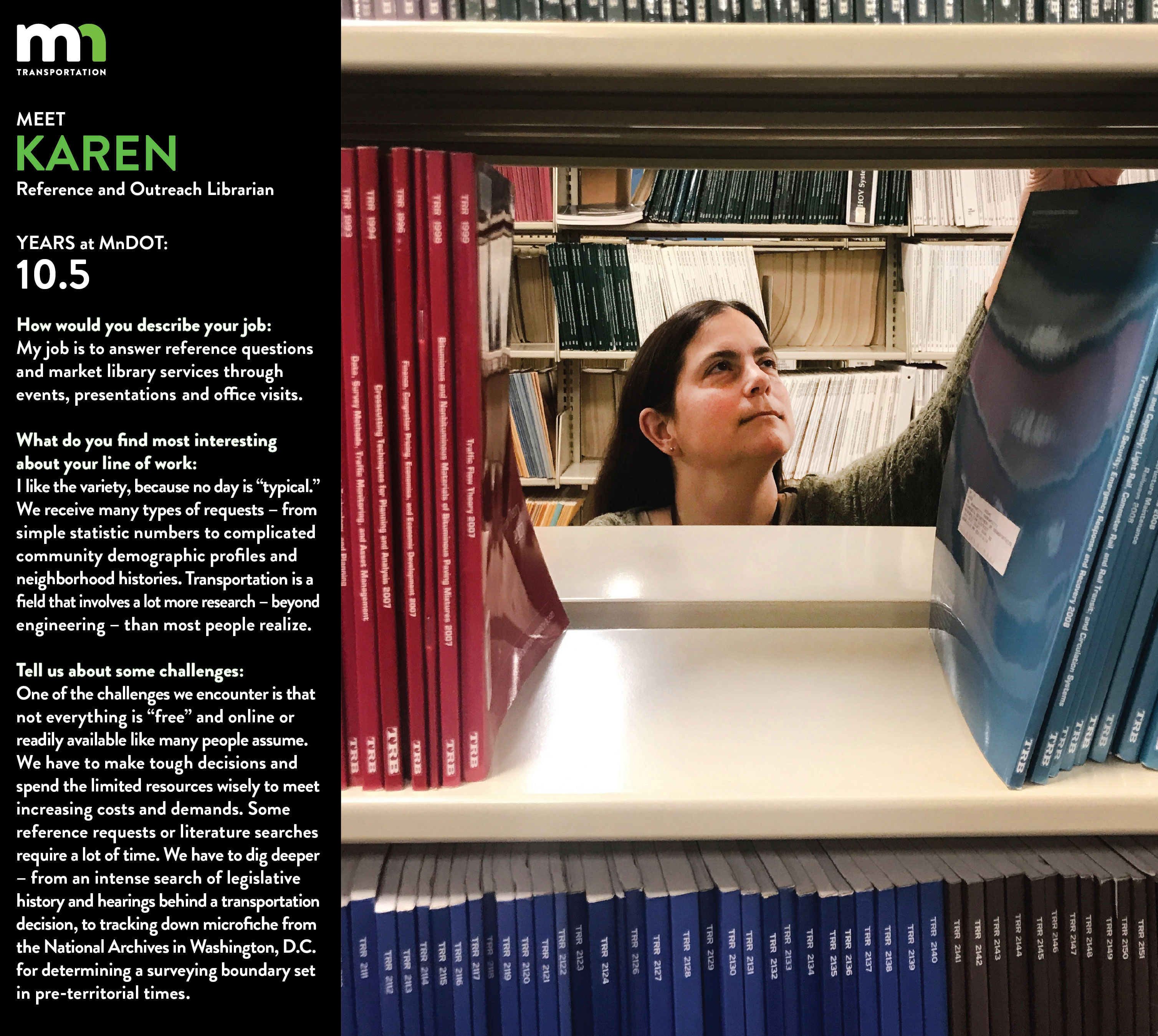 Meet Karen, reference and outreach librarian at MnDOT. She has been with the organization for 10.5 years. How would you describe your job? My job is to answer reference questions and market library services through events, presentations, and office visits. What do you find most interesting about your line of work? I like the variety, because no day is “typical.” We receive many types of requests - from simple statistic numbers to complicated community demographic profiles and neighborhood histories! Transportation is a field that involves a lot more research - beyond engineering - than most people realize. Tell us about some challenges: One of the challenges we encounter is that not everything is “free” and online or readily available like many people assume. We have to make tough decisions and spend the limited resources wisely to meet increasing costs and demands. Some reference requests or literature searches require a lot of time. We have to dig deeper – from intense searching for legislative history and hearings behind a transportation decision, to tracking down microfiche from the National Archives in Washington, D.C. for determining a surveying boundary set in pre-territorial times!
