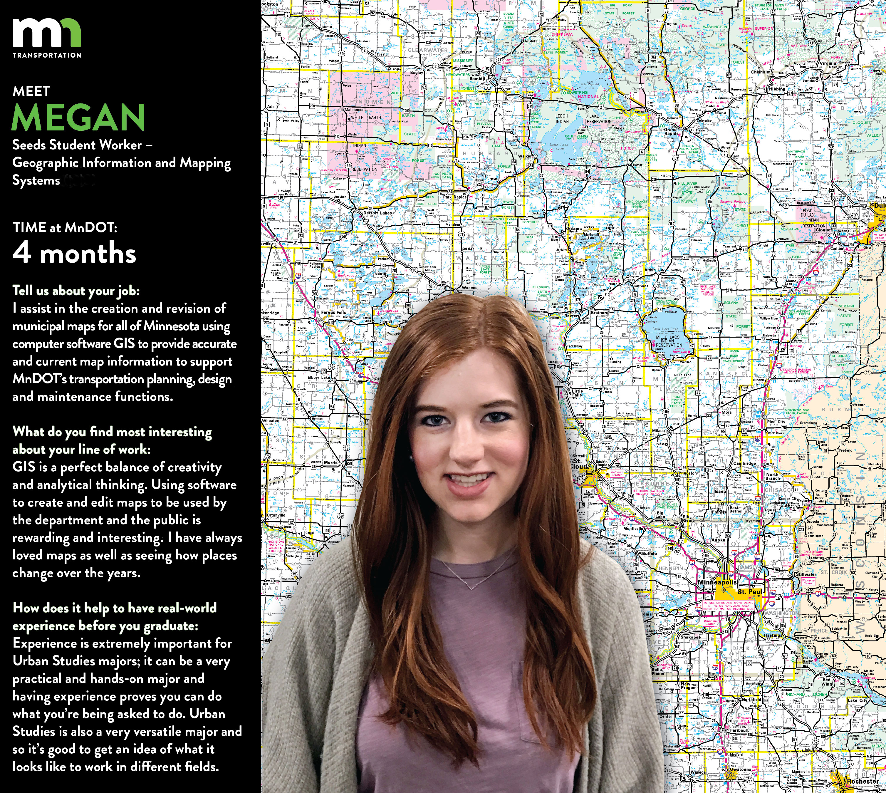 Megan Muckenhirn says I am currently working with the Geographic Information & mapping/cartography Unit in the office of Transportation System Management. I assist in the creation and revision of municipal maps for all of Minnesota using computer software GIS to provide accurate and current map information to support MnDOTs transportation planning, design, and maintenance functions. Much of my job consists of researching and editing features on city maps. GIS is a perfect balance of creativity and analytical thinking. Using this software to create and edit maps to be used by the department and the public is rewarding and interesting! I have always loved maps as well as seeing how places change over the years. In our department, we have maps and data from each city in Minnesota dating back close to 100 years ago. Observing cities then and now and becoming familiar with the roadways and systems that make transportation possible is a lot of fun. I hope to work for a few years gaining skills and experience and then go back to the University of Minnesota to complete my masters. My goal is to work as a city planner in sustainable urban development helping promote green space, mixed-use development and sustainable and livable communities that protect historic, cultural, and environmental resources. Experience is extremely important for Urban Studies majors! It can be a very practical and hands-on major and having experience proves you can do what youre being asked to do. But not only does it help with getting jobs out of college, it is also beneficial to help get a sense of what kind of jobs are out there and what I like doing. Urban Studies is a very versatile major and so its good to get an idea of what it looks like to work in different fields. 