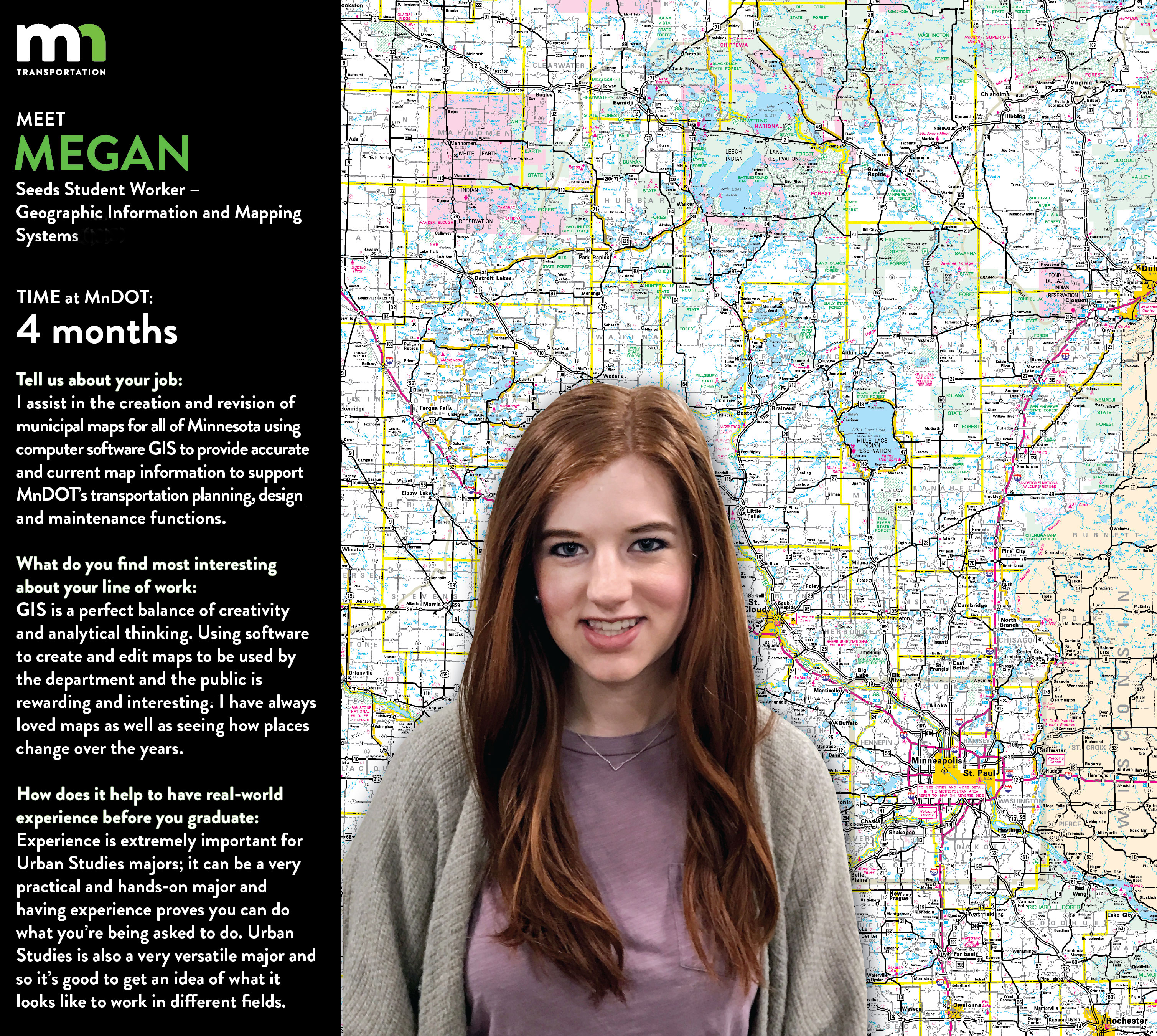 Megan Muckenhirn says I am currently working with the Geographic Information & mapping/cartography Unit in the office of Transportation System Management. I assist in the creation and revision of municipal maps for all of Minnesota using computer software GIS to provide accurate and current map information to support MnDOT’s transportation planning, design, and maintenance functions. Much of my job consists of researching and editing features on city maps. GIS is a perfect balance of creativity and analytical thinking. Using this software to create and edit maps to be used by the department and the public is rewarding and interesting! I have always loved maps as well as seeing how places change over the years. In our department, we have maps and data from each city in Minnesota dating back close to 100 years ago. Observing cities then and now and becoming familiar with the roadways and systems that make transportation possible is a lot of fun. I hope to work for a few years gaining skills and experience and then go back to the University of Minnesota to complete my masters. My goal is to work as a city planner in sustainable urban development helping promote green space, mixed-use development and sustainable and livable communities that protect historic, cultural, and environmental resources. Experience is extremely important for Urban Studies majors! It can be a very practical and hands-on major and having experience proves you can do what you’re being asked to do. But not only does it help with getting jobs out of college, it is also beneficial to help get a sense of what kind of jobs are out there and what I like doing. Urban Studies is a very versatile major and so it’s good to get an idea of what it looks like to work in different fields.