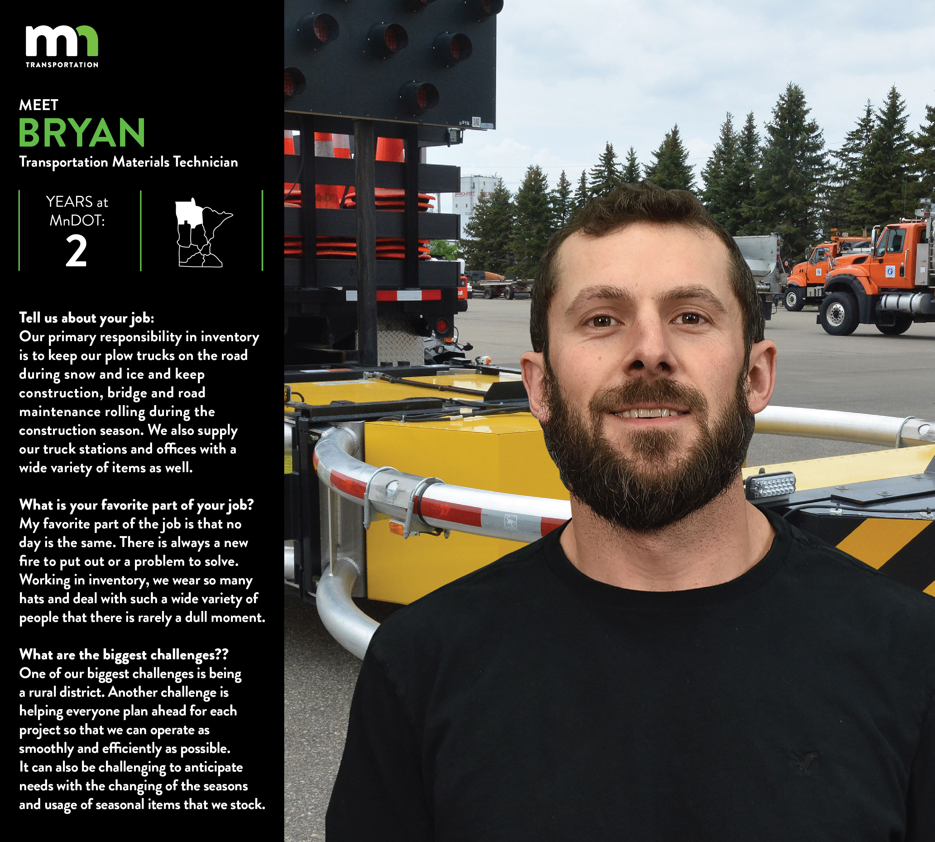 Bryan says I am a Transportation Materials Technician for District 2 Bemidji. I have been with MnDOT for 2 years. Our primary responsibility in Inventory is to keep our plow trucks on the road during snow & ice and keep construction, bridge and road maintenance rolling during the construction season. We also supply our truck stations and offices with a wide variety of items as well. My favorite part of the job is that no day is the same. There is always a new fire to put out or a problem to solve. Working in Inventory we wear so many hats and deal with such a wide variety of personalities that there is rarely a dull moment. One of our biggest challenges is being a rural district. Another challenge is helping everyone plan ahead for each project so that we can operate as smoothly and efficiently as possible. It can also be challenging to anticipate needs with the changing of the seasons and usage of seasonal items that we stock.