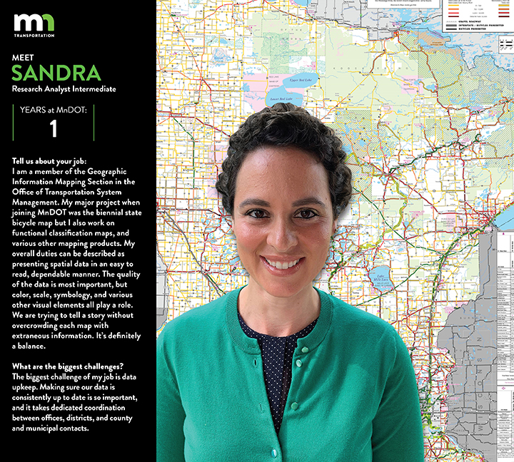 Sandra says I am a member of the Geographic Information Mapping Section in the Office of Transportation System Management. My major project when joining MnDOT was the biennial State Bicycle Map but I also work on Functional Classification maps, and various other mapping products. My overall duties can be described as presenting spatial data in an easy to read, dependable manner. The quality of the data is most important, but color, scale, symbology, and various other visual elements all play a role. We are trying to tell a story without overcrowding each map with extraneous information. It’s definitely a balance. I love map design and more specifically, designing maps with the audience in mind. We have so many layers of information that we could add, so many different color combinations we could use, and so many artistic decisions to make for each map. Ultimately, however, the end user needs to find value in the final product in order for it to be a success. Each map serves a specific purpose, and usually simpler is better.