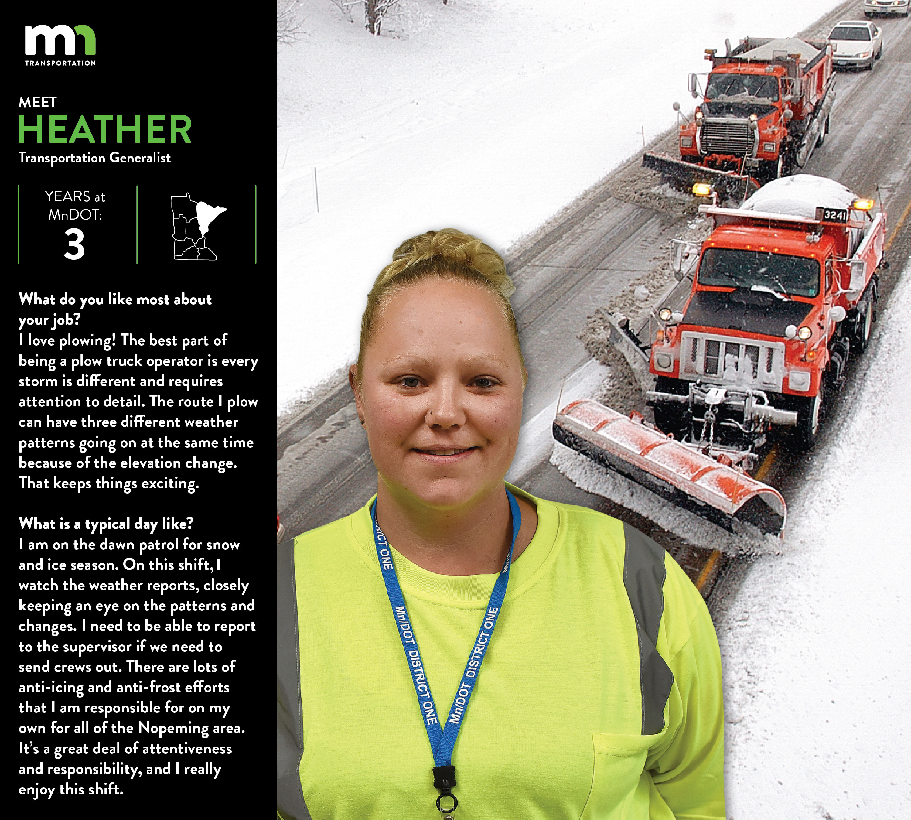 Heather Davis, District 1, Nopeming Truck Station in Duluth. She has been there for 3 years. She says I like the variety the job offers when you are in maintenance and that it is always busy. I love plowing! The best part of being a plow truck operator is every storm is different and requires attention to detail . The route I plow can have three different weather patterns going on at the same time because of the elevation change and that keeps things exciting. Right now for snow and ice season I am on dawn patrol. On this shift I watch the weather reports, closely keeping an eye on the patterns and changes to be able to report to the supervisor if we are in need of crews out. There are lots of anti-icing /anti frost efforts that I am responsible for on my own for all of the Nopeming sub area . It’s a great deal of attentiveness and responsibility and I really enjoy this shift.