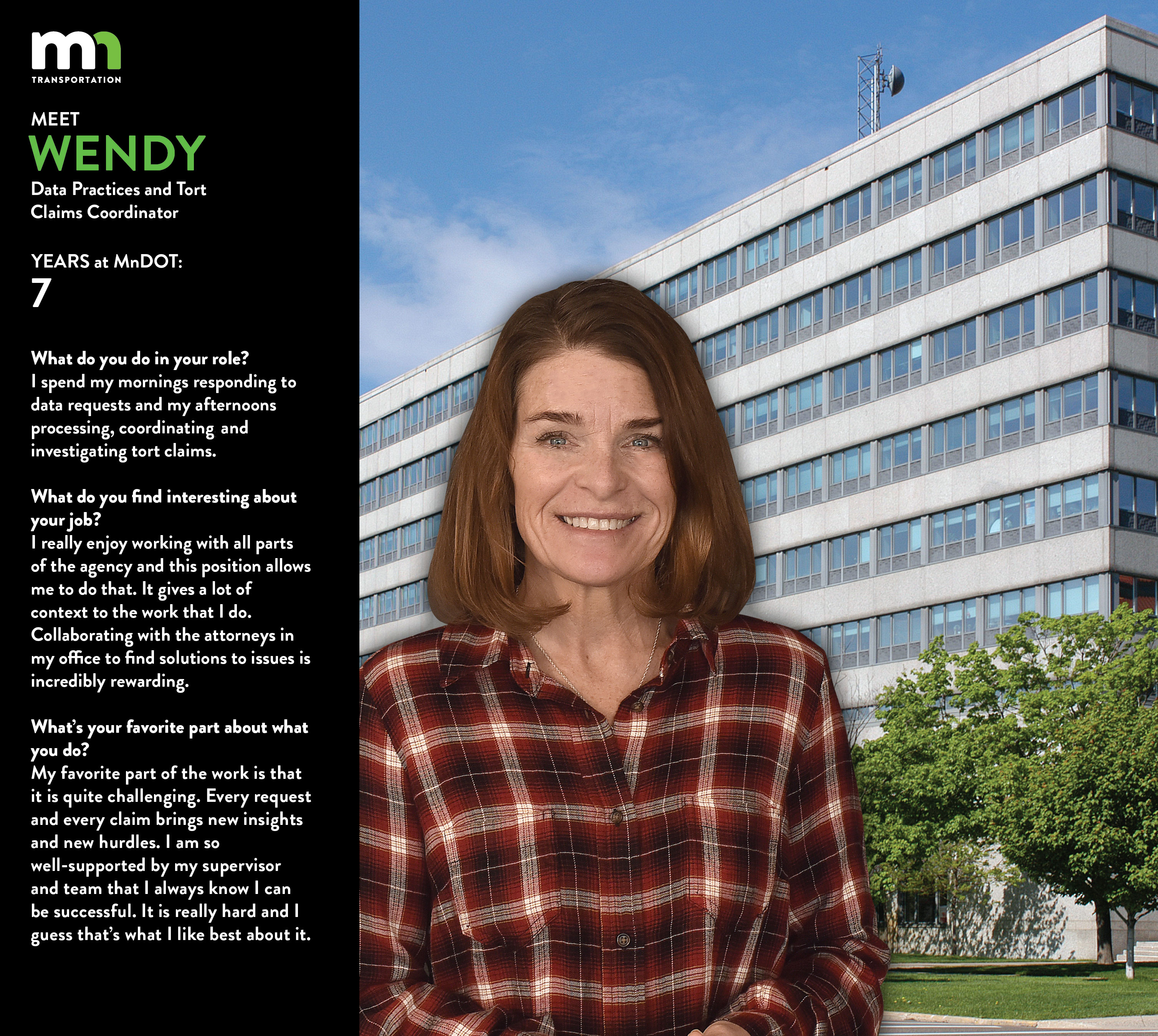 WEndy surprise says My title is Data Practices and Tort Claims Coordinator. I am starting my third WOOC with my office. I am starting my 7th year with the agency and my 12th with the State. I worked at the Office of the Secretary of State and Public Safety before joining MnDOT. On a side note, I worked in Governor Carlson’s office for several years as a donated employee. I worked for a friend of Arne’s and was loaned out to research and recruit candidates for Minnesota’s 200 plus boards and commissions. I did this in the first years of his first term. I started out at MnDOT as the executive admin to our Chief Counsel (Betsy Parker). After the agency’s policy coordinator retired, I had the opportunity to fill that role for a year in a WOOC. I then took another WOOC as the Business Operations and Client Services Coordinator, again in the Office of Chief Counsel. Last month I started my new role (DP and TC Coordinator). This current position bundles what used to be two positions. I spend my mornings responding to data requests and my afternoons processing, coordinating, and investigating tort claims. I really enjoy working with all parts of the agency and this position allows me to do that. It gives a lot of context to the work that I do. Collaborating with the attorneys in my office to find solutions to issues is incredibly rewarding. My favorite part of the work is that it is quite challenging. Every request and every claim brings new insights and new hurdles. And the work just keeps pouring in! I am so well-supported by my supervisor and team that I always know I can be successful. It is really hard and I guess that’s what I like best about it.