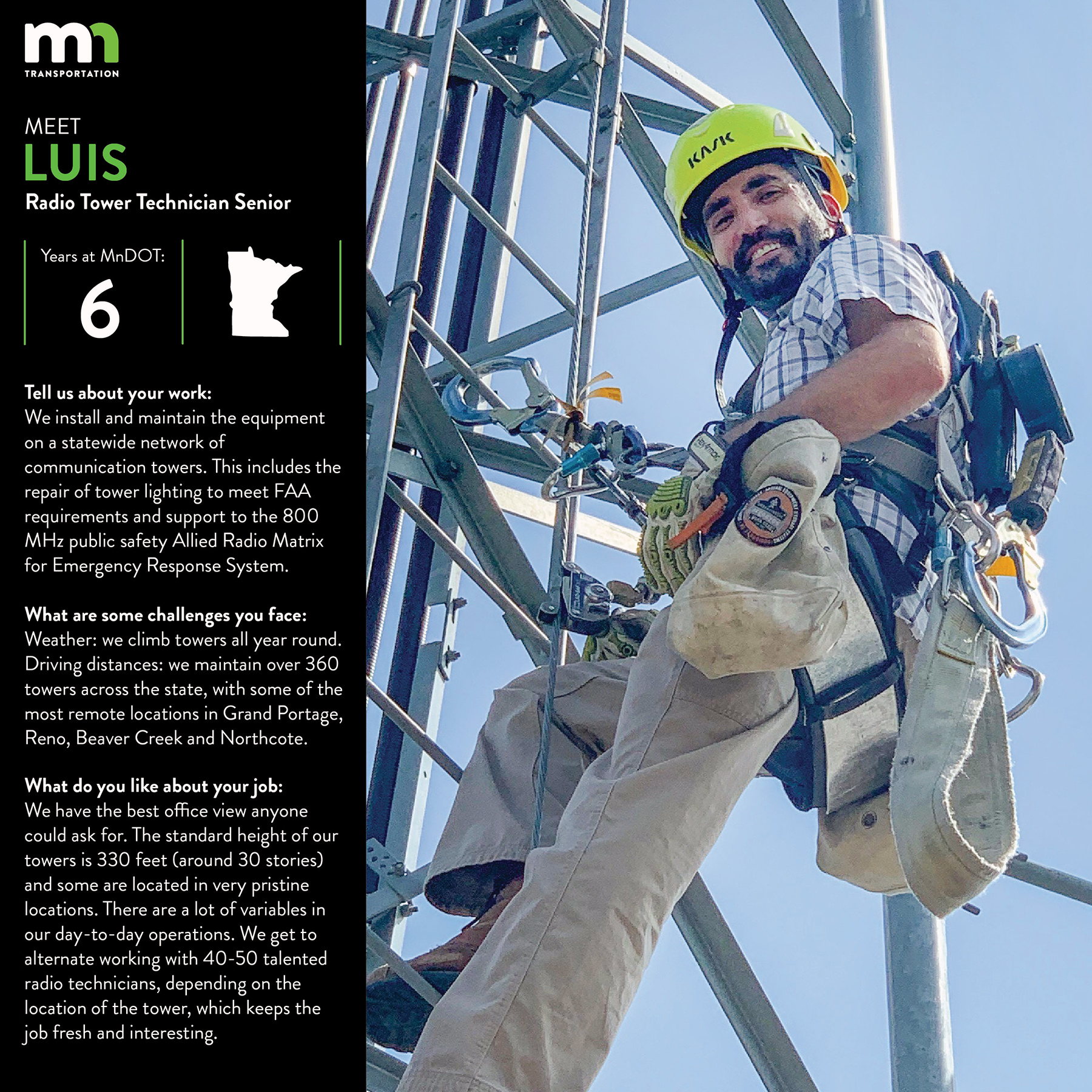 I have been with the Office of Statewide Communications for 6 years but I have been in the tower industry for about 16 years. I am a Radio Tower Technician Senior. We perform the functions necessary to install and maintain the equipment on a statewide network of communication towers mostly owned by the Minnesota Department of Transportation. This includes the repair of tower lighting to meet FAA requirements and support to the 800 MHz public safety Allied Radio Matrix for Emergency Response System. We have the best office view anyone could ask for. The standard height of our towers is 330 feet (around 30 stories) and some are located in very pristine locations. There are a lot of variables in our day-to-day operations. We get to alternate working with 40-50 talented radio technicians depending on the location of the tower, which keeps the job fresh and interesting. Even though our office is very small, the amount of work, effort and diligence put in by every single individual is astonishing. The ARMER radio system we built and maintain is one of the best in the nation.