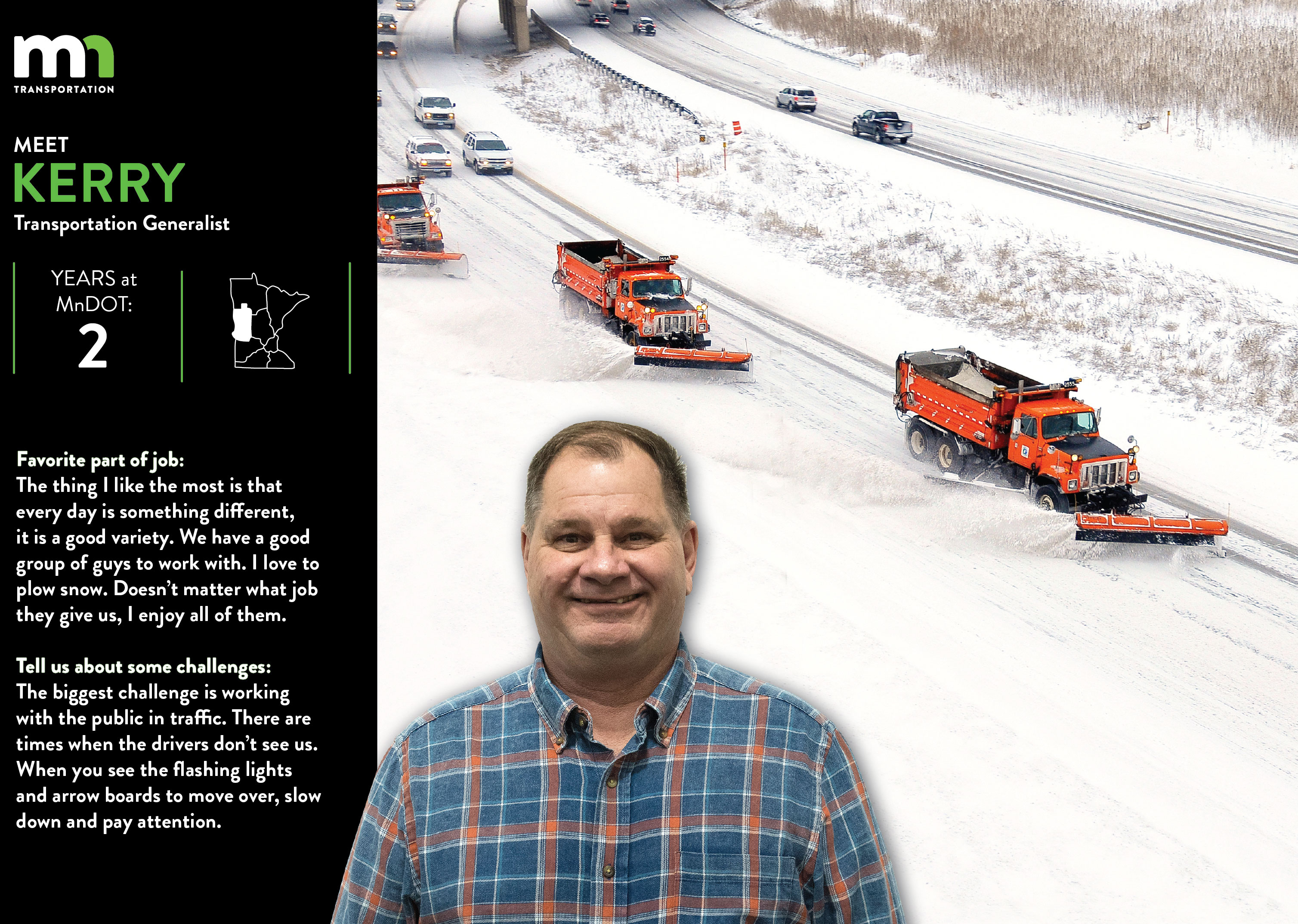 Kerry Donley, a transportation generalist, says the thing he likes most about his job is that every day has something different. WE have a good group of guys to work with. I love to plow snow. Doesn't matter what job they give us, I enjoy all of them. The biggest challenge is working with the public in traffic. There are times when the drivers don't see us. When you see the flashing lights and arrow boards to move over, slow down and pay attention.